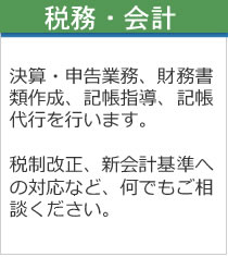 税務・会計　決算・申告業務、財務書類作成、記帳指導、記帳代行を行います。税制改正。新会計基準への対応など、何でもご相談ください。